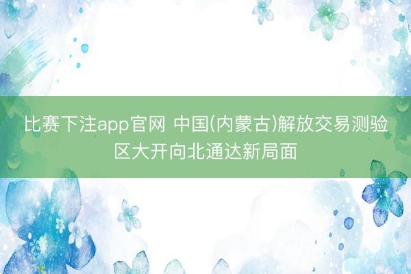 比赛下注app官网 中国(内蒙古)解放交易测验区大开向北通达新局面