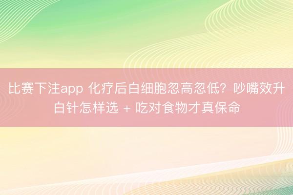 比赛下注app 化疗后白细胞忽高忽低?吵嘴效升白针怎样选 + 吃对食物才真保命