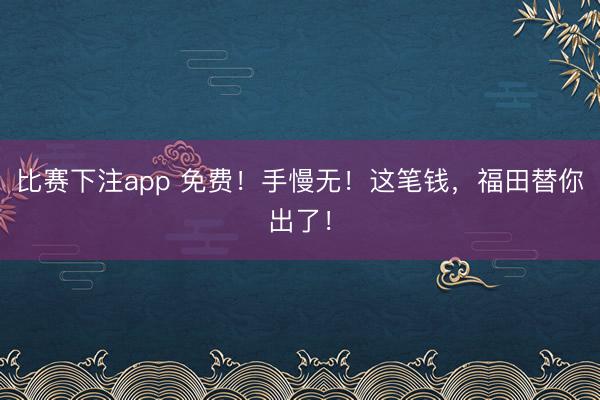 比赛下注app 免费！手慢无！这笔钱，福田替你出了！