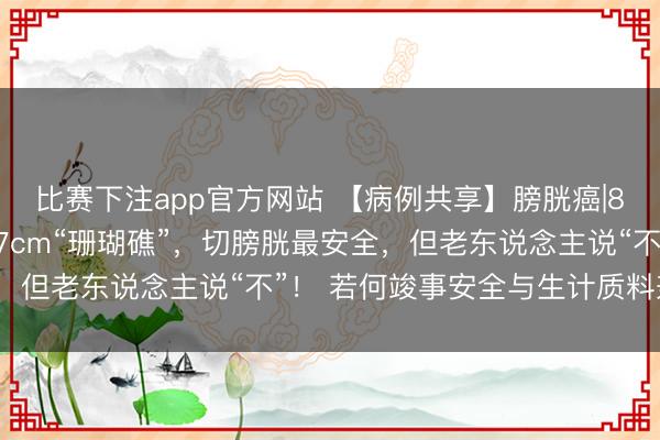 比赛下注app官方网站 【病例共享】膀胱癌|88岁老东说念主膀胱藏7cm“珊瑚礁”，切膀胱最安全，但老东说念主说“不”！ 若何竣事安全与生计质料兼得？
