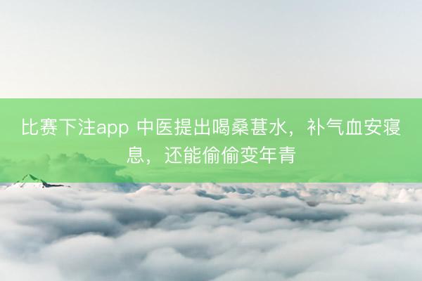 比赛下注app 中医提出喝桑葚水,补气血安寝息,还能偷偷变年青