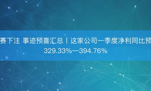比赛下注 事迹预喜汇总丨这家公司一季度净利同比预增329.33%—394.76%