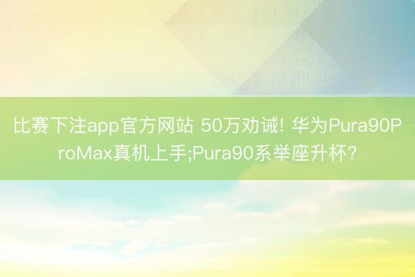 比赛下注app官方网站 50万劝诫! 华为Pura90ProMax真机上手;Pura90系举座升杯?