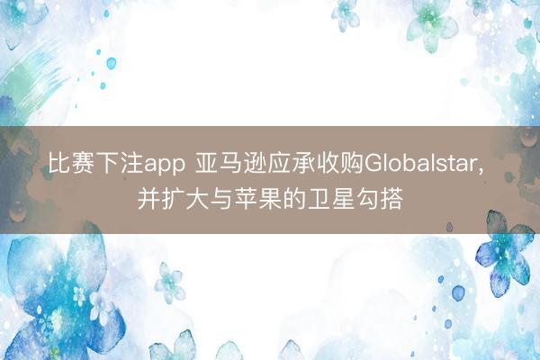 比赛下注app 亚马逊应承收购Globalstar， 并扩大与苹果的卫星勾搭