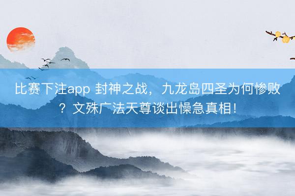 比赛下注app 封神之战，九龙岛四圣为何惨败？文殊广法天尊谈出懆急真相！