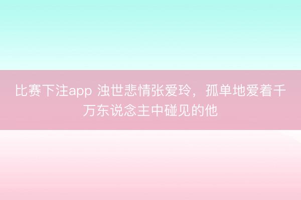 比赛下注app 浊世悲情张爱玲,孤单地爱着千万东说念主中碰见的他