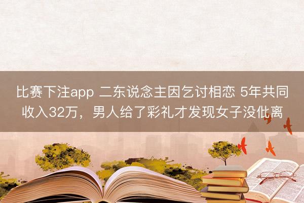 比赛下注app 二东说念主因乞讨相恋 5年共同收入32万，男人给了彩礼才发现女子没仳离