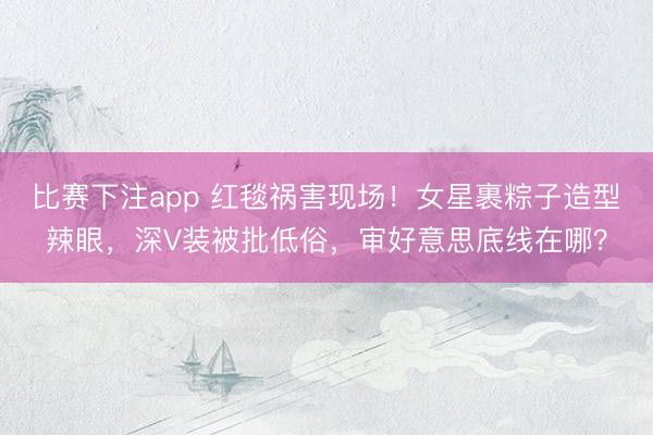 比赛下注app 红毯祸害现场！女星裹粽子造型辣眼，深V装被批低俗，审好意思底线在哪？