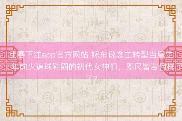 比赛下注app官方网站 嫁东说念主转型当雇主！十年前火遍球鞋圈的初代女神们，咫尺皆若何样了？
