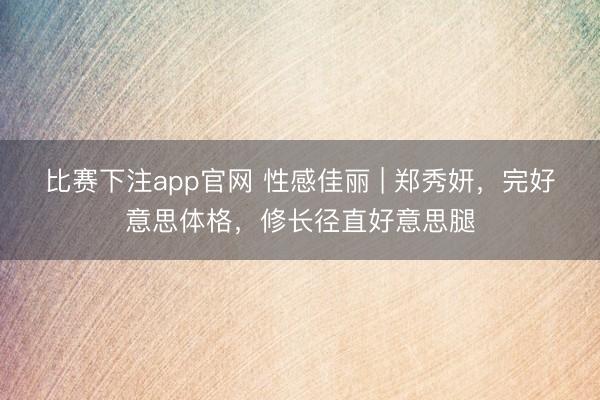 比赛下注app官网 性感佳丽 | 郑秀妍，完好意思体格，修长径直好意思腿