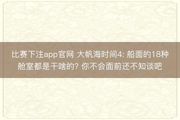 比赛下注app官网 大帆海时间4: 船面的18种舱室都是干啥的? 你不会面前还不知谈吧