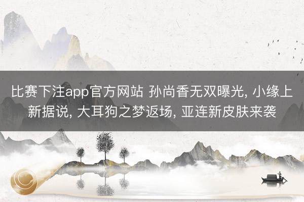 比赛下注app官方网站 孙尚香无双曝光， 小缘上新据说， 大耳狗之梦返场， 亚连新皮肤来袭