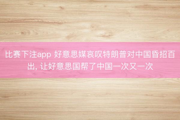 比赛下注app 好意思媒哀叹特朗普对中国昏招百出， 让好意思国帮了中国一次又一次