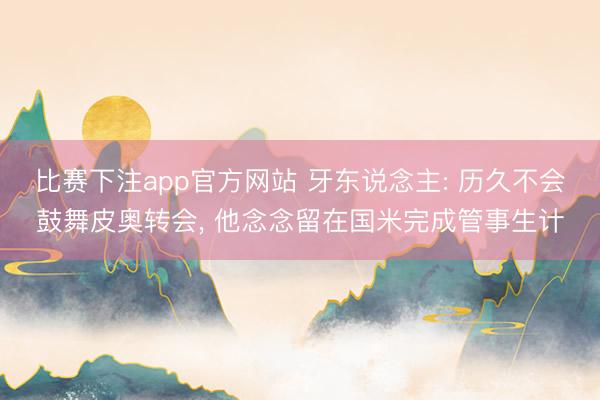 比赛下注app官方网站 牙东说念主: 历久不会鼓舞皮奥转会， 他念念留在国米完成管事生计