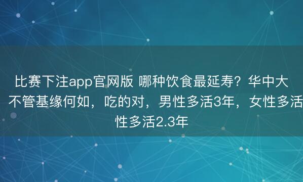 比赛下注app官网版 哪种饮食最延寿？华中大最新：不管基缘何如，吃的对，男性多活3年，女性多活2.3年
