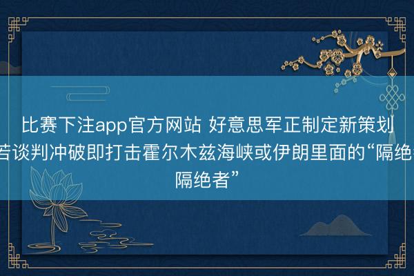 比赛下注app官方网站 好意思军正制定新策划，若谈判冲破即打击霍尔木兹海峡或伊朗里面的“隔绝者”