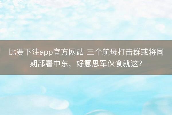 比赛下注app官方网站 三个航母打击群或将同期部署中东，好意思军伙食就这？