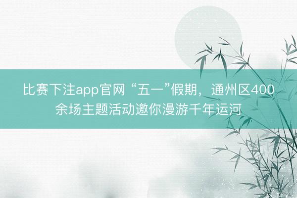 比赛下注app官网 “五一”假期，通州区400余场主题活动邀你漫游千年运河