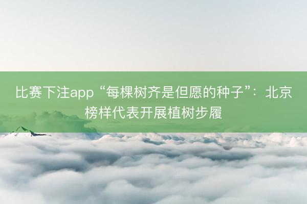 比赛下注app “每棵树齐是但愿的种子”：北京榜样代表开展植树步履