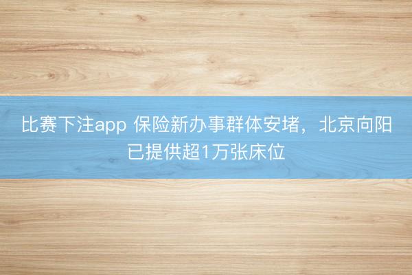 比赛下注app 保险新办事群体安堵，北京向阳已提供超1万张床位