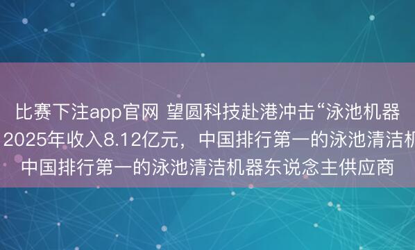 比赛下注app官网 望圆科技赴港冲击“泳池机器东说念主第一股”，2025年收入8.12亿元，中国排行第一的泳池清洁机器东说念主供应商