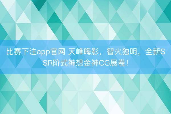 比赛下注app官网 天峰晦影，智火独明，全新SSR阶式神想金神CG展卷！