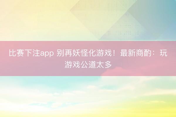 比赛下注app 别再妖怪化游戏！最新商酌：玩游戏公道太多