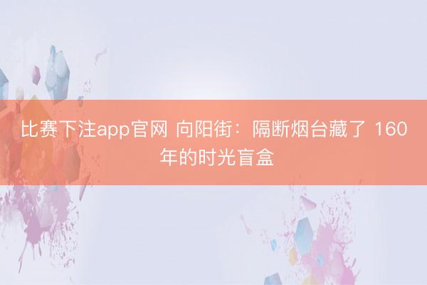 比赛下注app官网 向阳街：隔断烟台藏了 160 年的时光盲盒