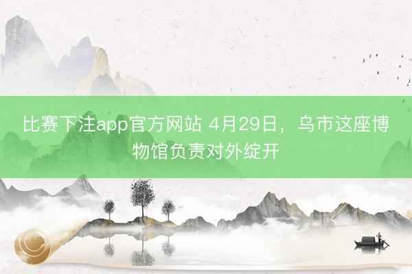 比赛下注app官方网站 4月29日，乌市这座博物馆负责对外绽开