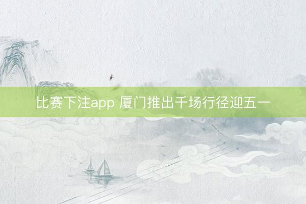 比赛下注app 厦门推出千场行径迎五一