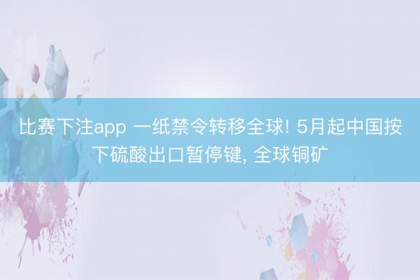 比赛下注app 一纸禁令转移全球! 5月起中国按下硫酸出口暂停键， 全球铜矿