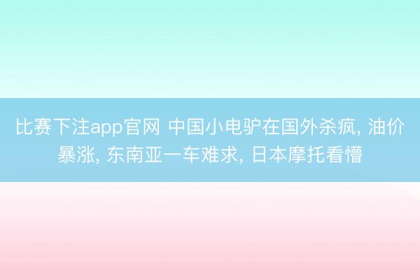 比赛下注app官网 中国小电驴在国外杀疯， 油价暴涨， 东南亚一车难求， 日本摩托看懵