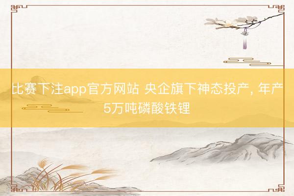 比赛下注app官方网站 央企旗下神态投产， 年产5万吨磷酸铁锂