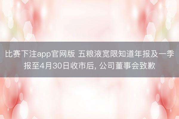 比赛下注app官网版 五粮液宽限知道年报及一季报至4月30日收市后， 公司董事会致歉