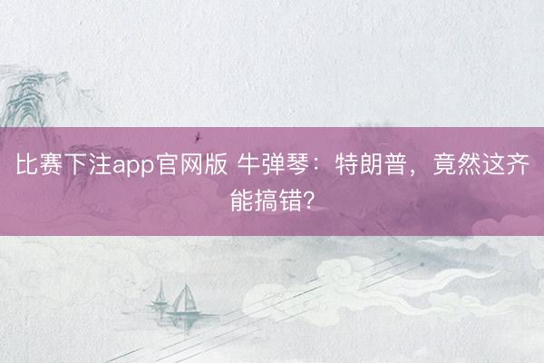 比赛下注app官网版 牛弹琴：特朗普，竟然这齐能搞错？