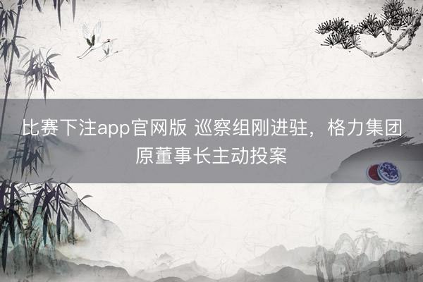 比赛下注app官网版 巡察组刚进驻，格力集团原董事长主动投案