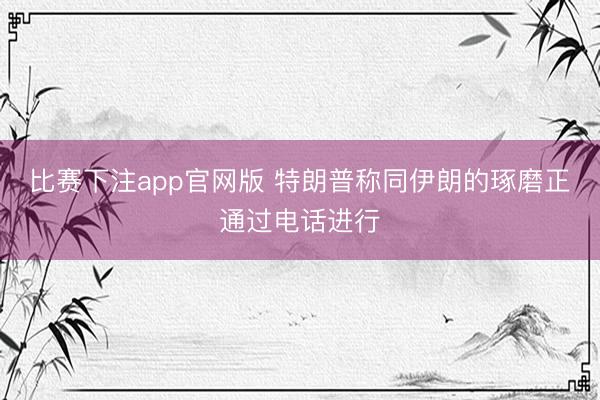 比赛下注app官网版 特朗普称同伊朗的琢磨正通过电话进行