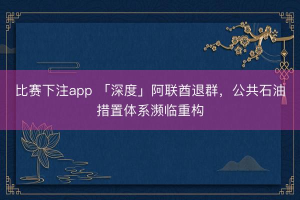 比赛下注app 「深度」阿联酋退群，公共石油措置体系濒临重构