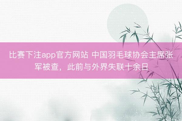 比赛下注app官方网站 中国羽毛球协会主席张军被查，此前与外界失联十余日