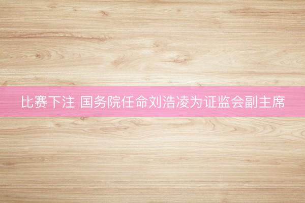 比赛下注 国务院任命刘浩凌为证监会副主席