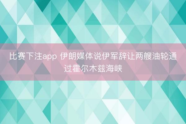 比赛下注app 伊朗媒体说伊军辞让两艘油轮通过霍尔木兹海峡