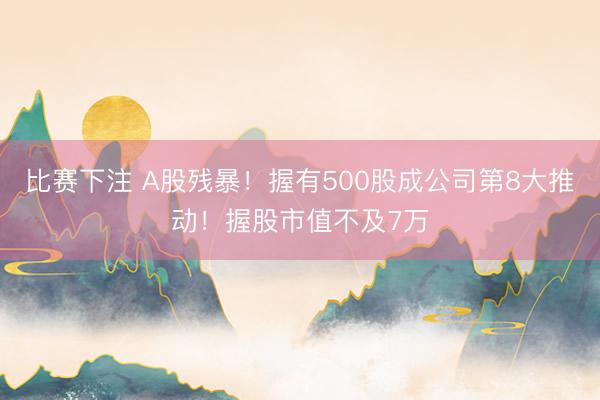 比赛下注 A股残暴！握有500股成公司第8大推动！握股市值不及7万