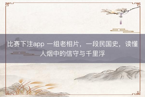 比赛下注app 一组老相片，一段民国史，读懂人烟中的信守与千里浮