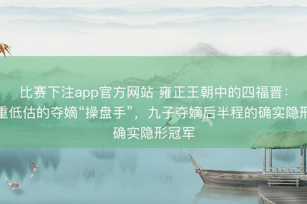 比赛下注app官方网站 雍正王朝中的四福晋：被严重低估的夺嫡“操盘手”，九子夺嫡后半程的确实隐形冠军