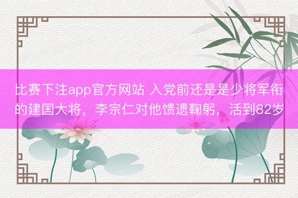 比赛下注app官方网站 入党前还是是少将军衔的建国大将，李宗仁对他馈遗鞠躬，活到82岁