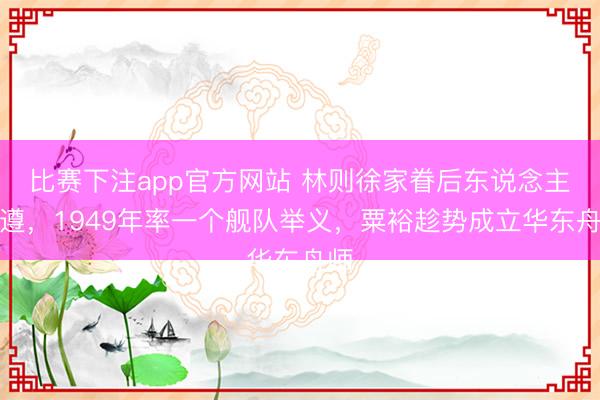 比赛下注app官方网站 林则徐家眷后东说念主林遵，1949年率一个舰队举义，粟裕趁势成立华东舟师