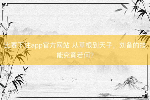 比赛下注app官方网站 从草根到天子，刘备的技能究竟若何？