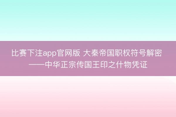 比赛下注app官网版 大秦帝国职权符号解密 ——中华正宗传国王印之什物凭证