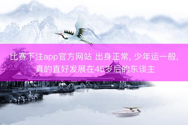比赛下注app官方网站 出身正常， 少年运一般， 真的直好发展在45岁后的东谈主