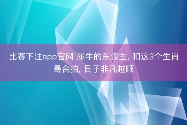 比赛下注app官网 属牛的东谈主， 和这3个生肖最合拍， 日子非凡越顺